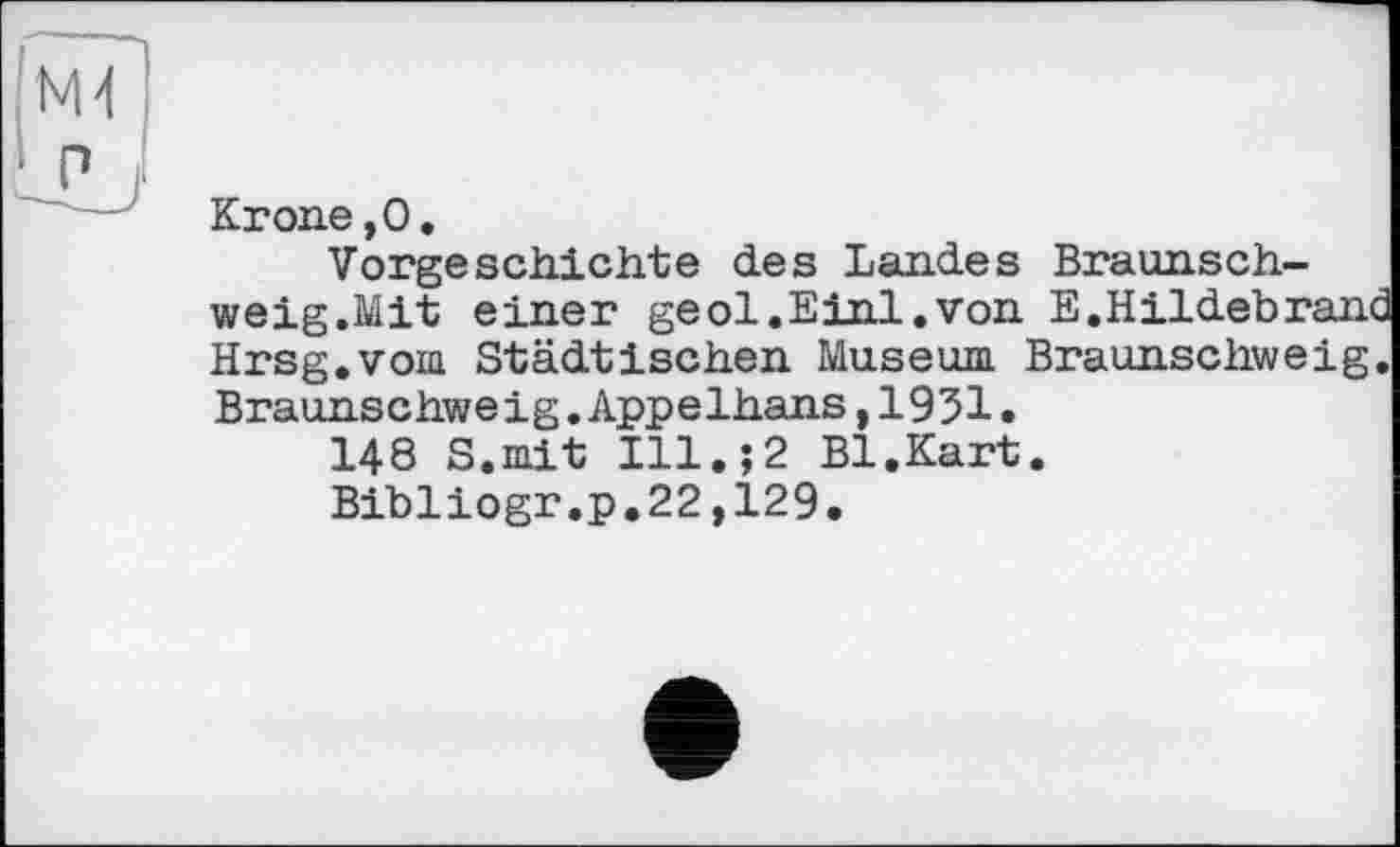 ﻿Krone,О.
Vorgeschichte des Landes Braunschweig.Mit einer geol.Einl.von E.Hildebranc Hrsg.vom Städtischen Museum Braunschweig. Braunschweig.Appelhans,1951•
148 S.mit Ill.;2 Bl.Kart.
Bibliogr.p.22,129.